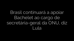 ​Brasil continuará a apoiar Bachelet ao cargo de secretária-geral da ONU, diz Lula 